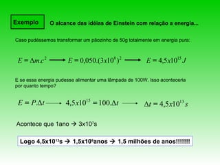 Exemplo       O alcance das idéias de Einstein com relação a energia...


Caso pudéssemos transformar um pãozinho de 50g totalmente em energia pura:



 E = Δm.c 2           E = 0,050.(3x108 ) 2              E = 4,5 x1015 J

E se essa energia pudesse alimentar uma lâmpada de 100W. Isso aconteceria
por quanto tempo?


 E = P.Δt            4,5 x1015 = 100.Δt                Δt = 4,5 x1013 s

Acontece que 1ano  3x107s

  Logo 4,5x1013s  1,5x106anos  1,5 milhões de anos!!!!!!!
 