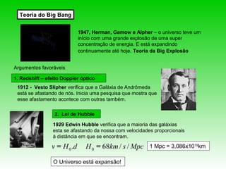 Teoria do Big Bang


                             1947, Herman, Gamow e Alpher – o universo teve um
                             início com uma grande explosão de uma super
                             concentração de energia. E está expandindo
                             continuamente até hoje. Teoria da Big Explosão


Argumentos favoráveis

1. Redshift – efeito Doppler óptico
 1912 - Vesto Slipher verifica que a Galáxia de Andrômeda
 está se afastando de nós. Inicia uma pesquisa que mostra que
 esse afastamento acontece com outras também.

                 2. Lei de Hubble

                1929 Edwin Hubble verifica que a maioria das galáxias
                esta se afastando da nossa com velocidades proporcionais
                à distância em que se encontram.

                v = H 0 .d      H 0 = 68km / s / Mpc     1 Mpc = 3,086x1019km

                 O Universo está expansão!
 