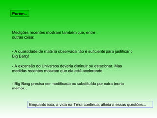 Porém...



Medições recentes mostram também que, entre
outras coisa:


- A quantidade de matéria observada não é suficiente para justificar o
Big Bang!

- A expansão do Universos deveria diminuir ou estacionar. Mas
medidas recentes mostram que ela está acelerando.


- Big Bang precisa ser modificada ou substituída por outra teoria
melhor...



           Enquanto isso, a vida na Terra continua, alheia a essas questões...
 