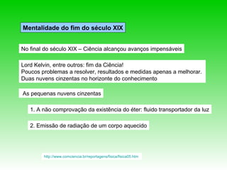 Mentalidade do fim do século XIX


No final do século XIX – Ciência alcançou avanços impensáveis

Lord Kelvin, entre outros: fim da Ciência!
Poucos problemas a resolver, resultados e medidas apenas a melhorar.
Duas nuvens cinzentas no horizonte do conhecimento

As pequenas nuvens cinzentas

   1. A não comprovação da existência do éter: fluido transportador da luz

   2. Emissão de radiação de um corpo aquecido




        http://www.comciencia.br/reportagens/fisica/fisica05.htm
 