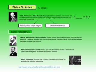 Física Quântica                  O início


        1900, Alemanha – Max Planck: Radiação térmica emitida por corpos em
        equilíbrio termodinâmico ocorre com energia em pacotes discretos e não       Equantum = h. f
        em ondas contínuas.


        Radiação do corpo negro                    Efeito Fotoelétrico


Efeito Fotoelétrico

         1887-8, Alemanha – Heinrich Hertz obtém ondas eletromagnéticas a parir de faíscas
         elétricas. Observa também que luz incidindo sobre a superfície de um dos faíscadores,
         facilita a emissão das faíscas.




          1888, Philipp von Lenard verifica que luz ultravioleta facilita a emissão de
          partículas carregadas do metal deixando-o positivo



          1889, Thomsom certifica que o Efeito Fotoelétrico consiste na
          emissão de elétrons pelo metal


       http://www.if.ufrgs.br/tex/fis142/fismod/mod03/m_s01.html
 