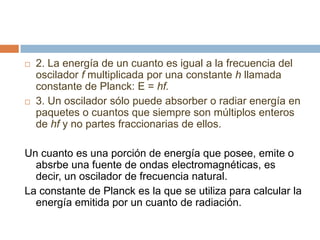  2. La energía de un cuanto es igual a la frecuencia del
oscilador f multiplicada por una constante h llamada
constante de Planck: E = hf.
 3. Un oscilador sólo puede absorber o radiar energía en
paquetes o cuantos que siempre son múltiplos enteros
de hf y no partes fraccionarias de ellos.
Un cuanto es una porción de energía que posee, emite o
absrbe una fuente de ondas electromagnéticas, es
decir, un oscilador de frecuencia natural.
La constante de Planck es la que se utiliza para calcular la
energía emitida por un cuanto de radiación.
 