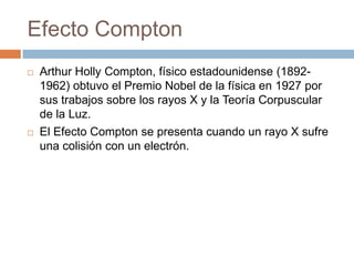Efecto Compton
 Arthur Holly Compton, físico estadounidense (1892-
1962) obtuvo el Premio Nobel de la física en 1927 por
sus trabajos sobre los rayos X y la Teoría Corpuscular
de la Luz.
 El Efecto Compton se presenta cuando un rayo X sufre
una colisión con un electrón.
 