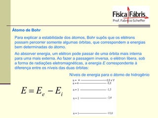 Átomo de Bohr
Para explicar a estabilidade dos átomos, Bohr supôs que os elétrons
possam percorrer somente algumas órbitas, que correspondem a energias
bem determinadas do átomo.
Ao absorver energia, um elétron pode passar de uma órbita mais interna
para uma mais externa. Ao fazer a passagem inversa, o elétron libera, sob
a forma de radiações eletromagnéticas, a energia E correspondente à
diferença entre os níveis das duas órbitas:

Níveis de energia para o átomo de hidrogênio

E  E e  Ei

 