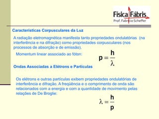 Características Corpusculares da Luz
A radiação eletromagnética manifesta tanto propriedades ondulatórias (na
interferência e na difração) como propriedades corpusculares (nos
processos de absorção e de emissão).
Momentum linear associado ao fóton:
Ondas Associadas a Elétrons e Partículas

h
p


Os elétrons e outras partículas exibem propriedades ondulatórias de
interferência e difração. A freqüência e o comprimento de onda são
relacionados com a energia e com a quantidade de movimento pelas
relações de De Broglie:

h

p

 