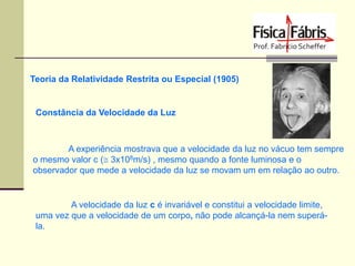 Teoria da Relatividade Restrita ou Especial (1905)

Constância da Velocidade da Luz

A experiência mostrava que a velocidade da luz no vácuo tem sempre
o mesmo valor c ( 3x108m/s) , mesmo quando a fonte luminosa e o
observador que mede a velocidade da luz se movam um em relação ao outro.

A velocidade da luz c é invariável e constitui a velocidade limite,
uma vez que a velocidade de um corpo, não pode alcançá-la nem superála.

 