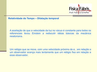 Relatividade do Tempo – Dilatação temporal

A aceitação de que a velocidade da luz no vácuo é constante para todos os
referenciais levou Einstein a rediscutir idéias básicas da mecânica
newtoniana.

Um relógio que se move, com uma velocidade próximo de c , em relação a
um observador avança mais lentamente que um relógio fixo em relação a
esse observador.

 