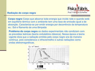 Radiação do corpo negro
Corpo negro Corpo que absorve toda energia que incide nele e quando está
em equilíbrio térmico com o ambiente tem uma taxa de emissão igual a de
absorção. Caracteriza-se por emitir energia por decorrência da temperatura
ex.: Sol e filamento de uma lâmpada
Problema do corpo negro os dados experimentais não condiziam com
as previsões teóricas (teoria ondulatória clássica). Nessa época a teoria
vigente dizia que a radiação emitida pelo corpo negro era de maneira
contínua, pois considerava o infravermelho e outras radiações como
ondas eletromagnéticas.

 