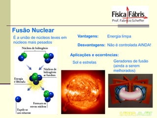 Fusão Nuclear
É a união de núcleos leves em
núcleos mais pesados

Vantagens:

Energia limpa

Desvantagens: Não é controlada AINDA!
Aplicações e ocorrências:
Sol e estrelas

Geradores de fusão
(ainda a serem
melhorados)

 