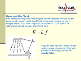 Hipótese de Max Planck
Para descrever o espectro das radiações eletromagnéticas emitidas por um
corpo quente (corpo negro), Max Planck introduziu a hipótese de que a
energia de uma onda eletromagnética de freqüência f pode apenas ter
valores múltiplos de uma energia mínima igual:

E  h. f
Segundo essa hipótese, a luz consiste
na emissão de um enorme número de
pacotinhos de energia, chamados
quanta de luz.

 