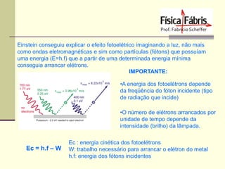 Einstein conseguiu explicar o efeito fotoelétrico imaginando a luz, não mais
como ondas eletromagnéticas e sim como partículas (fótons) que possuíam
uma energia (E=h.f) que a partir de uma determinada energia mínima
conseguia arrancar elétrons.
IMPORTANTE:
•A energia dos fotoelétrons depende
da freqüência do fóton incidente (tipo
de radiação que incide)

•O número de elétrons arrancados por
unidade de tempo depende da
intensidade (brilho) da lâmpada.

Ec = h.f – W

Ec : energia cinética dos fotoelétrons
W: trabalho necessário para arrancar o elétron do metal
h.f: energia dos fótons incidentes

 