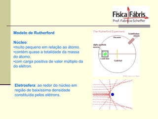 Modelo de Rutherford
Núcleo:
•muito pequeno em relação ao átomo.
•contém quase a totalidade da massa
do átomo.
•com carga positiva de valor múltiplo da
do elétron.

Eletrosfera: ao redor do núcleo em
região de baixíssima densidade
constituída pelos elétrons.

 