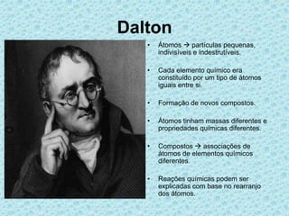 Dalton
• Átomos  partículas pequenas,
indivisíveis e indestrutíveis.
• Cada elemento químico era
constituído por um tipo de átomos
iguais entre si.
• Formação de novos compostos.
• Átomos tinham massas diferentes e
propriedades químicas diferentes.
• Compostos  associações de
átomos de elementos químicos
diferentes.
• Reações químicas podem ser
explicadas com base no rearranjo
dos átomos.
 