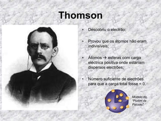 Thomson
• Descobriu o electrão;
• Provou que os átomos não eram
indivisíveis;
• Átomos  esferas com carga
eléctrica positiva onde estariam
dispersos electrões;
• Número suficiente de electrões
para que a carga total fosse = 0.
Modelo do
“Pudim de
Passas”
 
