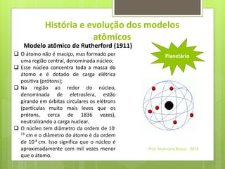 História e evolução dos modelos 
atômicos 
 O átomo não é maciço, mas formado por 
uma região central, denominada núcleo; 
 Esse núcleo concentra toda a massa do 
átomo e é dotado de carga elétrica 
positiva (prótons); 
 Na região ao redor do núcleo, 
denominada de eletrosfera, estão 
girando em órbitas circulares os elétrons 
(partículas muito mais leves que os 
prótons, cerca de 1836 vezes), 
neutralizando a carga nuclear. 
 O núcleo tem diâmetro da ordem de 10- 
13 cm e o diâmetro do átomo é da ordem 
de 10-8 cm. Isso significa que o núcleo é 
aproximadamente cem mil vezes menor 
que o átomo. 
Planetário 
Modelo atômico de Rutherford (1911) 
Prof. Marivane Biazus - 2014 
 