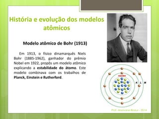 História e evolução dos modelos 
atômicos 
Modelo atômico de Bohr (1913) 
Em 1913, o físico dinamarquês Niels 
Bohr (1885-1962), ganhador do prêmio 
Nobel em 1922, propôs um modelo atômico 
explicando a estabilidade do átomo. Este 
modelo combinava com os trabalhos de 
Planck, Einstein e Rutherford. 
Prof. Marivane Biazus - 2014 
 