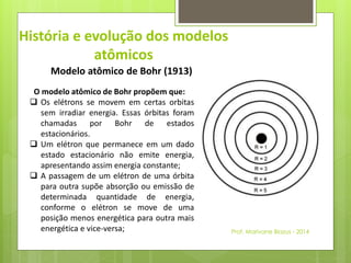 História e evolução dos modelos 
atômicos 
Modelo atômico de Bohr (1913) 
O modelo atômico de Bohr propõem que: 
 Os elétrons se movem em certas orbitas 
sem irradiar energia. Essas órbitas foram 
chamadas por Bohr de estados 
estacionários. 
 Um elétron que permanece em um dado 
estado estacionário não emite energia, 
apresentando assim energia constante; 
 A passagem de um elétron de uma órbita 
para outra supõe absorção ou emissão de 
determinada quantidade de energia, 
conforme o elétron se move de uma 
posição menos energética para outra mais 
energética e vice-versa; 
Prof. Marivane Biazus - 2014 
 