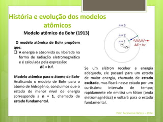 História e evolução dos modelos 
atômicos 
Modelo atômico de Bohr (1913) 
O modelo atômico de Bohr propõem 
que: 
 A energia é absorvida ou liberada na 
forma de radiação eletromagnética 
e é calculada pela expressão: 
ΔE = h.f. 
Modelo atômico para o átomo de Bohr 
Analisando o modelo de Bohr para o 
átomo de hidrogênio, concluímos que o 
estado de menor nível de energia 
corresponde a n = 1, chamado de 
estado fundamental. 
Se um elétron receber a energia 
adequada, ele passará para um estado 
de maior energia, chamado de estado 
excitado, mas ficará nesse estado por um 
curtíssimo intervalo de tempo; 
rapidamente ele emitirá um fóton (onda 
eletromagnética) e voltará para o estado 
fundamental. 
Prof. Marivane Biazus - 2014 
