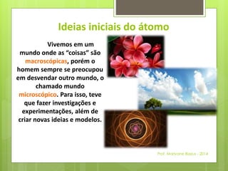 Ideias iniciais do átomo 
Vivemos em um 
mundo onde as “coisas” são 
macroscópicas, porém o 
homem sempre se preocupou 
em desvendar outro mundo, o 
chamado mundo 
microscópico. Para isso, teve 
que fazer investigações e 
experimentações, além de 
criar novas ideias e modelos. 
Prof. Marivane Biazus - 2014 
 