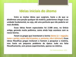 Ideias iniciais do átomo 
Entre as muitas ideias que surgiram, havia a de que se 
dividirmos uma porção qualquer de matéria, poderíamos chegar à sua 
unidade fundamental, ou seja, até uma partícula que não poderia ser 
mais dividida. 
Essas ideias foram especuladas há 2.500 anos, na Grécia 
antiga, gerando muita polêmica, como ainda hoje acontece com as 
novas teorias. 
Foram os gregos que inventaram o termo átomo (a = negação; 
tomo = partes, assim não há partes, e, portanto, não é divisível). Essas 
ideias filosóficas gregas incitaram o homem a pesquisar a matéria, 
mas havia um pequeno problema de época: tudo era feito 
filosoficamente, sem provas experimentais, apenas na retórica. 
Prof. Marivane Biazus - 2014 
 
