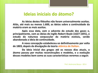 Ideias iniciais do átomo? 
As ideias destes filósofos não foram universalmente aceitas. 
Aliás, até mais ou menos 1.600, as ideias sobre a continuidade da 
matéria eram as mais aceitas. 
Após essa data, com o advento do estudo dos gases e, 
principalmente, com as ideias do inglês Robert Boyle (1627-1691), o 
estudo da natureza corpuscular da matéria evoluiu, sendo 
abandonada a ideia de continuidade. 
A nova concepção estabeleceu-se definitivamente por volta 
de 1803, depois da divulgação da teoria atômica de Dalton. 
Da ideia inicial dos gregos até os nossos dias atuais, o 
átomo passou por muitas reconstruções e modelos, e a evolução 
desses modelos bem como as suas características veremos a seguir. 
Prof. Marivane Biazus - 2014 
 