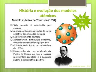História e evolução dos modelos 
atômicos 
Modelo atômico de Thomson (1897) 
 Toda matéria é constituída por 
átomos; 
 Átomos continham partículas de carga 
negativa, denominadas elétrons; 
 São eletricamente neutros; 
 Apresentavam distribuição uniforme, 
contínua e esférica de carga positiva; 
 O diâmetro do átomo seria da ordem 
de 10-10m. 
 Ficou conhecido como o Modelo do 
Pudim de Passas, no qual as passas 
representam os elétrons e a massa do 
pudim, a carga elétrica positiva. 
Pudim 
de 
Passas 
Prof. Marivane Biazus - 2014 
 