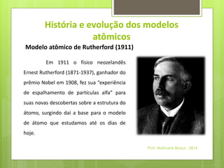 História e evolução dos modelos 
atômicos 
Modelo atômico de Rutherford (1911) 
Em 1911 o físico neozelandês 
Ernest Rutherford (1871-1937), ganhador do 
prêmio Nobel em 1908, fez sua “experiência 
de espalhamento de partículas alfa” para 
suas novas descobertas sobre a estrutura do 
átomo, surgindo daí a base para o modelo 
de átomo que estudamos até os dias de 
hoje. 
Prof. Marivane Biazus - 2014 
 