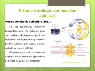 História e evolução dos modelos 
atômicos 
Modelo atômico de Rutherford (1911) 
Em sua experiência, Rutherford 
bombardeou uma fina folha de ouro 
com partículas alfa (pequenas partículas 
radioativas portadoras de carga elétrica 
positiva emitidas por alguns átomos 
radioativos, como o polônio). 
Observou que a maioria atravessou 
a lâmina, outras mudaram ligeiramente 
de direção e algumas ricochetearam. 
Prof. Marivane Biazus - 2014 
 