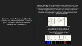 Se inventó la espectroscopia, que buscaba
determinar la estructura de ciertas sustancias
por la forma en que absorben o emiten
radiación electromagnética.
o Si una luz blanca se hace pasar a través del
mismo gas frío, y la luz que atraviesa se
descompone de nuevo con un prisma, se
observa una gama continua de colores con
ciertas rayas oscuras: ESPECTRO DE
ABSORCIÓN.
Cuando se calienta un gas de determinado material, llega un momento en que
éste comienza a emitir luz. Si esta luz se pasa a través de un prisma, se observa
la dispersión de la luz (análoga a la del fenómeno del arco iris), con la diferencia
de que en este fenómeno lo que se observa no es una gama continua de
colores que va del rojo al azul, sino una serie de rayas brillantes de ciertos
colores que corresponden a las frecuencias de la radiación emitidas por el
cuerpo caliente: ESPECTRO DE EMISIÓN.
 