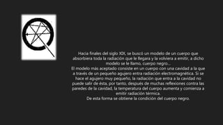Hacia finales del siglo XIX, se buscó un modelo de un cuerpo que
absorbiera toda la radiación que le llegara y la volviera a emitir, a dicho
modelo se le llamo, cuerpo negro…
El modelo más aceptado consiste en un cuerpo con una cavidad a la que
a través de un pequeño agujero entra radiación electromagnética. Si se
hace el agujero muy pequeño, la radiación que entra a la cavidad no
puede salir de ésta, por tanto, después de muchas reflexiones contra las
paredes de la cavidad, la temperatura del cuerpo aumenta y comienza a
emitir radiación térmica.
De esta forma se obtiene la condición del cuerpo negro.
 