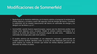 Modificaciones de Sommerfeld
o Basándose en la mecánica relativista y en la teoría cuántica, al proponer la existencia de
órbitas elípticas y circulares a partir del segundo nivel de energía del átomo. Consideró
la subdivisión de los estados estacionarios del átomo en subniveles de energía y los
designó con las letras s, p, d, f.
o Sommerfeld, usando buenos espectroscopios, supuso que los electrones podían tener
orbitas tanto elípticas como circulares. Añade el número cuántico secundario (l) e
indica en la orbita del electrón, el momento angular de éste como, hallando los
subniveles de energía para cada nivel cuántico.
o El modelo atómico de Sommerfeld, es una adaptación mejorada y generalizada del
modelo atómico de Bohr, dándole a éste, un punto de vista relativista, pero aun así, no
pudo explicar los modos de emisión que tenían las órbitas elípticas, pudiendo sólo
descartar las órbitas circulares.
 