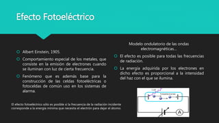 Efecto Fotoeléctrico
 Albert Einstein, 1905.
 Comportamiento especial de los metales, que
consiste en la emisión de electrones cuando
se iluminan con luz de cierta frecuencia.
 Fenómeno que es además base para la
construcción de las celdas fotoeléctricas o
fotoceldas de común uso en los sistemas de
alarma.
Modelo ondulatorio de las ondas
electromagnéticas…
 El efecto es posible para todas las frecuencias
de radiación.
 La energía adquirida por los electrones en
dicho efecto es proporcional a la intensidad
del haz con el que se ilumina.
El efecto fotoeléctrico sólo es posible si la frecuencia de la radiación incidente
corresponde a la energía mínima que necesita el electrón para dejar el átomo.
 