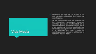 Vida Media
o Promedio de vida de un núcleo o de
una partícula subatómica libre antes de
desintegrarse.
o Se ha comprobado que los isótopos de
los elementos radiactivos presentan
distintos grados de inestabilidad en el
tiempo debido a que cada isótopo decae
o se transforma en otros siguiendo una
serie radioactiva particular. Para referirnos
a la velocidad con que ocurren las
desintegraciones nucleares utilizamos el
concepto de vida media.
 