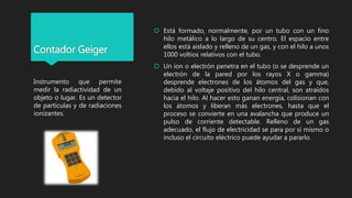 Contador Geiger
 Está formado, normalmente, por un tubo con un fino
hilo metálico a lo largo de su centro. El espacio entre
ellos está aislado y relleno de un gas, y con el hilo a unos
1000 voltios relativos con el tubo.
 Un ion o electrón penetra en el tubo (o se desprende un
electrón de la pared por los rayos X o gamma)
desprende electrones de los átomos del gas y que,
debido al voltaje positivo del hilo central, son atraídos
hacia el hilo. Al hacer esto ganan energía, colisionan con
los átomos y liberan más electrones, hasta que el
proceso se convierte en una avalancha que produce un
pulso de corriente detectable. Relleno de un gas
adecuado, el flujo de electricidad se para por sí mismo o
incluso el circuito eléctrico puede ayudar a pararlo.
Instrumento que permite
medir la radiactividad de un
objeto o lugar. Es un detector
de partículas y de radiaciones
ionizantes.
 