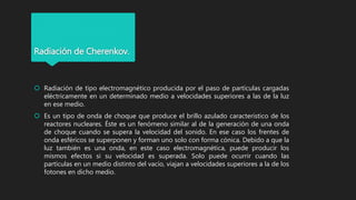 Radiación de Cherenkov.
 Radiación de tipo electromagnético producida por el paso de partículas cargadas
eléctricamente en un determinado medio a velocidades superiores a las de la luz
en ese medio.
 Es un tipo de onda de choque que produce el brillo azulado característico de los
reactores nucleares. Éste es un fenómeno similar al de la generación de una onda
de choque cuando se supera la velocidad del sonido. En ese caso los frentes de
onda esféricos se superponen y forman uno solo con forma cónica. Debido a que la
luz también es una onda, en este caso electromagnética, puede producir los
mismos efectos si su velocidad es superada. Solo puede ocurrir cuando las
partículas en un medio distinto del vacío, viajan a velocidades superiores a la de los
fotones en dicho medio.
 