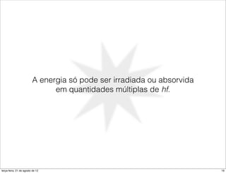 A energia só pode ser irradiada ou absorvida
                               em quantidades múltiplas de hf.




terça-feira, 21 de agosto de 12                                         19
 