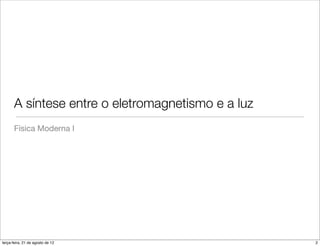 A síntese entre o eletromagnetismo e a luz
       Física Moderna I




terça-feira, 21 de agosto de 12                     2
 
