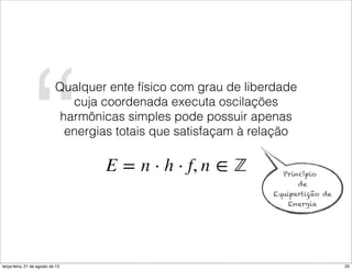 “
                            Qualquer ente físico com grau de liberdade
                               cuja coordenada executa oscilações
                             harmônicas simples pode possuir apenas
                              energias totais que satisfaçam à relação


                                                                   Princípio
                                                                         de
                                                                 Equipartição de
                                                                    Energia




terça-feira, 21 de agosto de 12                                                    20
 
