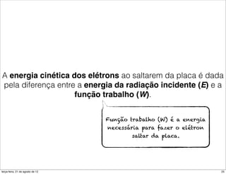 A energia cinética dos elétrons ao saltarem da placa é dada
pela diferença entre a energia da radiação incidente (E) e a
                    função trabalho (W).


                                  Função trabalho (W) é a energia
                                  necessária para fazer o elétron
                                          saltar da placa.




terça-feira, 21 de agosto de 12                                     25
 