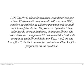 (UNICAMP) O efeito fotoelétrico, cuja descrição por
                  Albert Einstein está completando 100 anos em 2005,
                  consiste na emissão de elétrons por um metal no qual
                   incide um feixe de luz. No processo, “pacotes” bem
                  definidos de energia luminosa, chamados fótons, são
                 absorvidos um a um pelos elétrons do metal. O valor da
                  energia de cada fóton é dado por Efóton = h⋅f, em que
                h = 4,0 ×10–15eV⋅s é chamada constante de Planck e f é a
                               frequência da luz incidente.




terça-feira, 21 de agosto de 12                                            32
 
