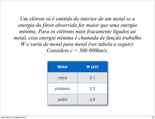 Um elétron só é emitido do interior de um metal se a
                energia do fóton absorvida for maior que uma energia
                 mínima. Para os elétrons mais fracamente ligados ao
               metal, essa energia mínima é chamada de função trabalho
                 W e varia de metal para metal (ver tabela a seguir).
                              Considere c = 300 000km/s.

                                   Metal      W (eV)

                                   césio       2,1

                                  potássio     2,3

                                   sódio       2,8



terça-feira, 21 de agosto de 12                                          33
 