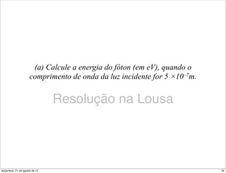 (a) Calcule a energia do fóton (em eV), quando o
                       comprimento de onda da luz incidente for 5 ×10–7m.


                                  Resolução na Lousa




terça-feira, 21 de agosto de 12                                             34
 