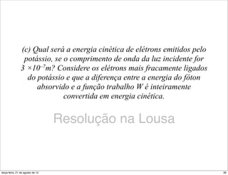 (c) Qual será a energia cinética de elétrons emitidos pelo
                 potássio, se o comprimento de onda da luz incidente for
                3 ×10–7m? Considere os elétrons mais fracamente ligados
                  do potássio e que a diferença entre a energia do fóton
                     absorvido e a função trabalho W é inteiramente
                              convertida em energia cinética.


                                  Resolução na Lousa


terça-feira, 21 de agosto de 12                                              36
 