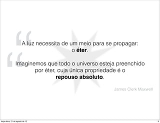 “
“
                        A luz necessita de um meio para se propagar:
                                            o éter.

                 Imaginemos que todo o universo esteja preenchido
                        por éter, cuja única propriedade é o
                                 repouso absoluto.

                                                          James Clerk Maxwell




terça-feira, 21 de agosto de 12                                                 9
 