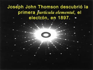 Joseph John Thomson descubrió laJoseph John Thomson descubrió la
primeraprimera partícula elementalpartícula elemental,, elel
electrón, en 1897.electrón, en 1897.
 