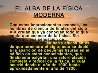 EL ALBA DE LA FÍSICAEL ALBA DE LA FÍSICA
MODERNAMODERNA
 Con estos impresionantes avances, los
hombres de ciencia de finales del siglo
XIX creían que ya conocían todo lo que
había que conocer de la física. Sin
embargo, esa sensación de
autocomplacencia se haría añicos antes
de que terminara el siglo; esto se debió
a la aparición de pequeñas fisuras en el
edificio de estos conocimientos, que
finalmente exigirían una reformulación
completa y radical de la física, lo cual
ocurrió desde el año de 1900 hasta
aproximadamente el año de 1930.
 