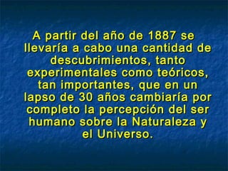 A partir del año de 1887 seA partir del año de 1887 se
llevaría a cabo una cantidad dellevaría a cabo una cantidad de
descubrimientos, tantodescubrimientos, tanto
experimentales como teóricos,experimentales como teóricos,
tan importantes, que en untan importantes, que en un
lapso de 30 años cambiaría porlapso de 30 años cambiaría por
completo la percepción del sercompleto la percepción del ser
humano sobre la Naturaleza yhumano sobre la Naturaleza y
el Universo.el Universo.
 