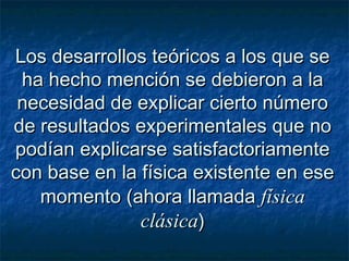 Los desarrollos teóricos a los que seLos desarrollos teóricos a los que se
ha hecho mención se debieron a laha hecho mención se debieron a la
necesidad de explicar cierto númeronecesidad de explicar cierto número
de resultados experimentales que node resultados experimentales que no
podían explicarse satisfactoriamentepodían explicarse satisfactoriamente
con base en la física existente en esecon base en la física existente en ese
momento (ahora llamadamomento (ahora llamada físicafísica
clásicaclásica))
 