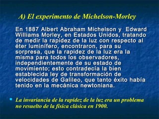 En 1887 Albert Abraham Michelson y EdwardEn 1887 Albert Abraham Michelson y Edward
Williams Morley, en Estados Unidos, tratandoWilliams Morley, en Estados Unidos, tratando
de medir la rapidez de la luz con respecto alde medir la rapidez de la luz con respecto al
éter luminífero, encontraron, para suéter luminífero, encontraron, para su
sorpresa, que la rapidez de la luz era lasorpresa, que la rapidez de la luz era la
misma para todos los observadores,misma para todos los observadores,
independientemente de su estado deindependientemente de su estado de
movimiento; esto contradecía la bienmovimiento; esto contradecía la bien
establecida ley de transformación deestablecida ley de transformación de
velocidades de Galileo, que tanto éxito habíavelocidades de Galileo, que tanto éxito había
tenido en la mecánica newtoniana.tenido en la mecánica newtoniana.
 La invariancia de la rapidez de la luz era un problema
no resuelto de la física clásica en 1900.
A) El experimento de Michelson-Morley
 