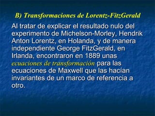 B) Transformaciones de Lorentz-FitzGerald
Al tratar de explicar el resultado nulo delAl tratar de explicar el resultado nulo del
experimento de Michelson-Morley, Hendrikexperimento de Michelson-Morley, Hendrik
Anton Lorentz, en Holanda, y de maneraAnton Lorentz, en Holanda, y de manera
independiente George FitzGerald, enindependiente George FitzGerald, en
Irlanda, encontraron en 1889 unasIrlanda, encontraron en 1889 unas
ecuaciones de transformaciónecuaciones de transformación para laspara las
ecuaciones de Maxwell que las hacíanecuaciones de Maxwell que las hacían
invariantes de un marco de referencia ainvariantes de un marco de referencia a
otro.otro.
 